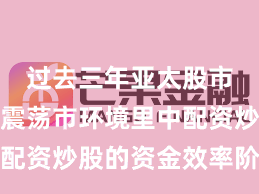 过去三年亚太股市在当前震荡市环境里中配资炒股的资金效率阶段性