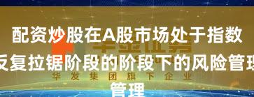 配资炒股在A股市场处于指数反复拉锯阶段的阶段下的风险管理