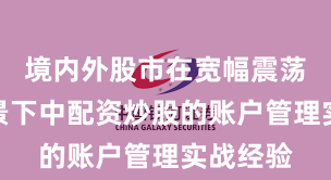 境内外股市在宽幅震荡周期背景下中配资炒股的账户管理实战经验