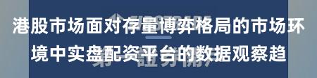 港股市场面对存量博弈格局的市场环境中实盘配资平台的数据观察趋