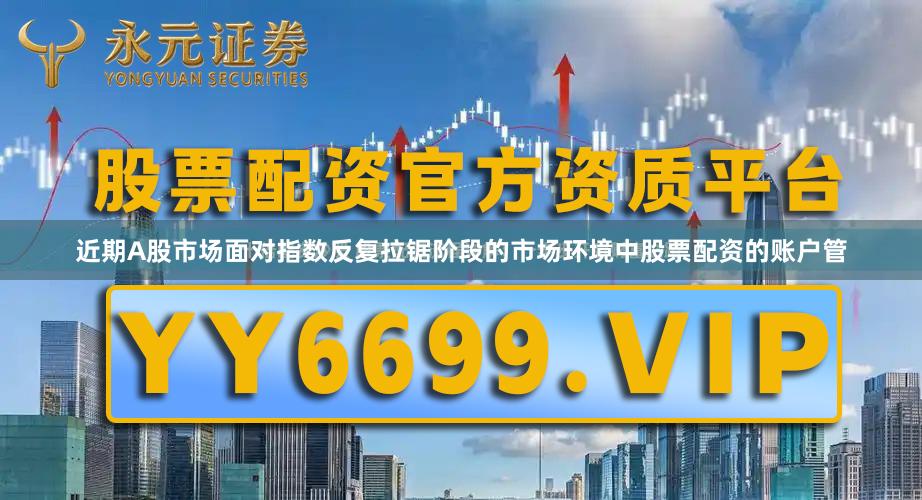 近期A股市场面对指数反复拉锯阶段的市场环境中股票配资的账户管