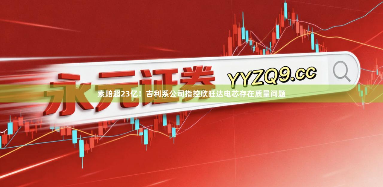 索赔超23亿！吉利系公司指控欣旺达电芯存在质量问题